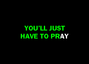 YOU'LL JUST

HAVE TO PRAY