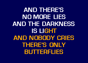 AND THERE'S
NO MORE LIES
AND THE DARKNESS
IS LIGHT
AND NOBODY CRIES
THERES ONLY
BUTI'ERFLIES