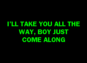 PLL TAKE YOU ALL THE

WAY, BOY JUST
COME ALONG