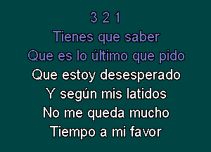 3 2 1
Tienes que saber
Que es lo Ultimo que pido
Que estoy desesperado

Y segl'm mis latidos
No me queda mucho
Tiempo a mi favor