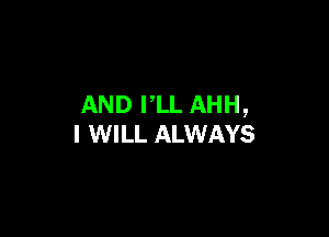 AND PLL AHH,

I WILL ALWAYS