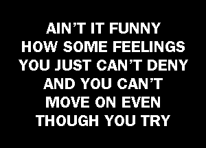 AINT IT FUNNY
HOW SOME FEELINGS
YOU JUST CANT DENY

AND YOU CANT

MOVE 0N EVEN

THOUGH YOU TRY