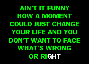 AINT IT FUNNY
HOW A MOMENT
COULD JUST CHANGE
YOUR LIFE AND YOU
DONT WANT TO FACE
WHATS WRONG

0R RIGHT