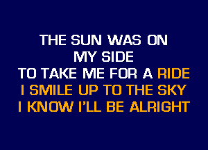THE SUN WAS ON
MY SIDE
TO TAKE ME FOR A RIDE
I SMILE UP TO THE SKY
I KNOW I'LL BE ALRIGHT