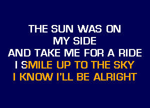 THE SUN WAS ON
MY SIDE
AND TAKE ME FOR A RIDE
I SMILE UP TO THE SKY
I KNOW I'LL BE ALRIGHT