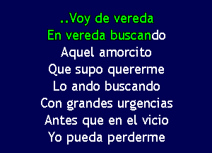 ..Voy de vereda
En vereda buscando
Aquel amorcito
Que supo quererme
Lo ando buscando
Con grandes urgencias

Antes que en el vicio
Yo pueda perderme l