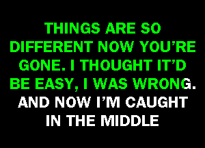 THINGS ARE SO
DIFFERENT NOW YOURE
GONE. I THOUGHT ITD
BE EASY, I WAS WRONG.
AND NOW PM CAUGHT
IN THE MIDDLE