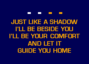 JUST LIKE A SHADOW
I'LL BE BESIDE YOU
I'LL BE YOUR COMFORT
AND LET IT
GUIDE YOU HOME