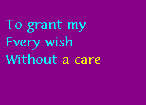 To grant my
Every wish

Without a care