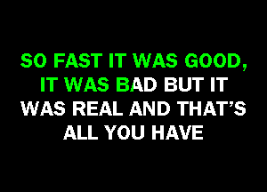 SO FAST IT WAS GOOD,
IT WAS BAD BUT IT
WAS REAL AND THATS
ALL YOU HAVE