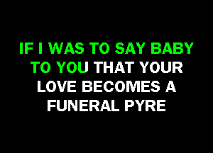 IF I WAS TO SAY BABY
TO YOU THAT YOUR
LOVE BECOMES A
FUNERAL PYRE