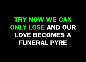 TRY NOW WE CAN
ONLY LOSE AND OUR
LOVE BECOMES A
FUNERAL PYRE