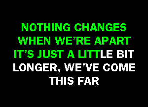 NOTHING CHANGES
WHEN WERE APART
ITS JUST A LITTLE BIT
LONGER, WEWE COME
THIS FAR