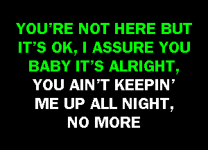 YOURE NOT HERE BUT
ITS OK, I ASSURE YOU
BABY ITS ALRIGHT,
YOU AINT KEEPIW
ME UP ALL NIGHT,
NO MORE