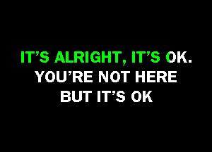 ITS ALRIGHT, IT,S OK.

YOU,RE NOT HERE
BUT IT,S 0K