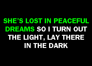 SHES LOST IN PEACEFUL
DREAMS SO I TURN OUT
THE LIGHT, LAY THERE
IN THE DARK