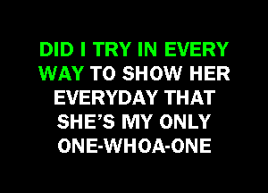 DID I TRY IN EVERY
WAY TO SHOW HER
EVERYDAY THAT
SHES MY ONLY
ONE-WHOA-ONE