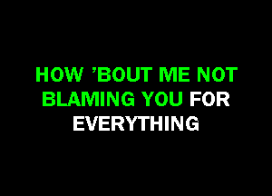 HOW ,BOUT ME NOT

BLAMING YOU FOR
EVERYTHING
