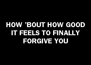HOW BOUT HOW GOOD

IT FEELS T0 FINALLY
FORGIVE YOU