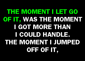 THE MOMENT I LET GO
OF IT, WAS THE MOMENT
I GOT MORE THAN
I COULD HANDLE.
THE MOMENT I JUMPED
OFF OF IT,