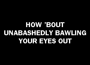 HOW BOUT

UNABASHEDLY BAWLING
YOUR EYES OUT