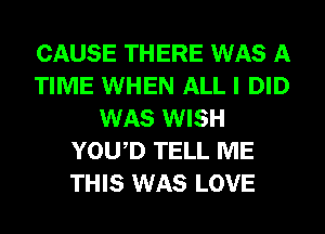 CAUSE THERE WAS A
TIME WHEN ALL I DID
WAS WISH
YOWD TELL ME
THIS WAS LOVE