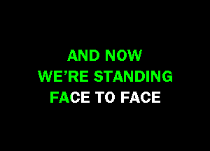 AND NOW

WERE STANDING
FACE TO FACE