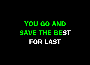 YOU GO AND

SAVE THE BEST
FOR LAST