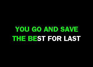 YOU GO AND SAVE

THE BEST FOR LAST