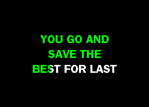 YOU GO AND

SAVE THE
BEST FOR LAST