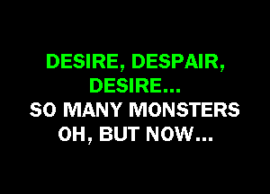 DESIRE, DESPAIR,
DESIRE...

SO MANY MONSTERS
0H, BUT NOW...