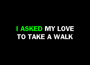 I ASKED MY LOVE

TO TAKE A WALK