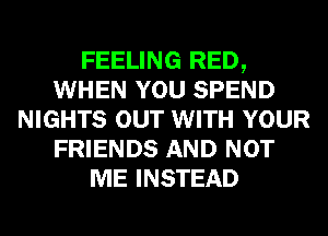 FEELING RED,
WHEN YOU SPEND
NIGHTS OUT WITH YOUR
FRIENDS AND NOT
ME INSTEAD