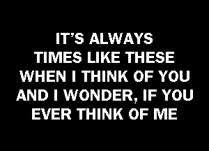 ITS ALWAYS
TIMES LIKE THESE
WHEN I THINK OF YOU
AND I WONDER, IF YOU
EVER THINK OF ME