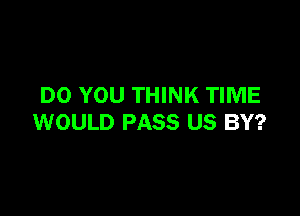 DO YOU THINK TIME

WOULD PASS US BY?