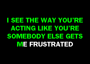 I SEE THE WAY YOURE
ACTING LIKE YOURE
SOMEBODY ELSE GETS
ME FRUSTRATED