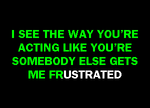 I SEE THE WAY YOURE
ACTING LIKE YOURE
SOMEBODY ELSE GETS
ME FRUSTRATED