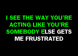 I SEE THE WAY YOURE
ACTING LIKE YOURE
SOMEBODY ELSE GETS
ME FRUSTRATED