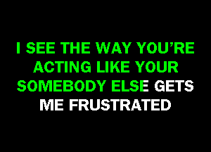 I SEE THE WAY YOURE
ACTING LIKE YOUR
SOMEBODY ELSE GETS
ME FRUSTRATED