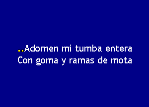 ..Adornen mi tumba entera

Con goma y ramas de mota