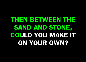 THEN BETWEEN THE
SAND AND STONE,
COULD YOU MAKE IT
ON YOUR OWN?
