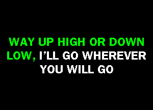 WAY UP HIGH 0R DOWN

LOW, VLL GO WHEREVER
YOU WILL GO