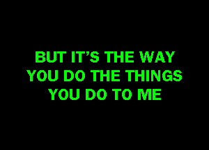 BUT ITS THE WAY

YOU DO THE THINGS
YOU DO TO ME