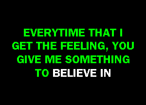 EVERYTIME THAT I
GET THE FEELING, YOU
GIVE ME SOMETHING
TO BELIEVE IN