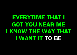 EVERYTIME THAT I
GOT YOU NEAR ME
I KNOW THE WAY THAT
I WANT IT TO BE