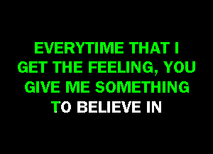 EVERYTIME THAT I
GET THE FEELING, YOU
GIVE ME SOMETHING
TO BELIEVE IN