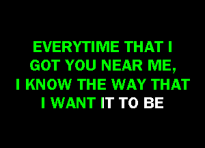 EVERYTIME THAT I
GOT YOU NEAR ME,
I KNOW THE WAY THAT
I WANT IT TO BE