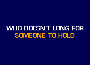 WHO DOESN'T LONG FOR
SOMEONE TO HOLD