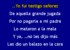 ..Yo fui testigo sefiores
De aquella grande jugada
Por no pagarle a mi padre

Lo mataron a la mala

Y ya, ..no les dijo mas

Les dio un balazo en la cara