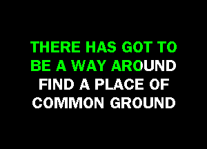 THERE HAS GOT TO
BE A WAY AROUND
FIND A PLACE OF
COMMON GROUND